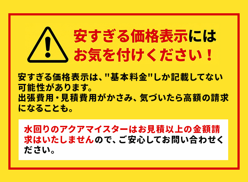安すぎる価格表示にはお気を付けください！安すぎる価格表示は基本料金しか記載してない可能性があります。水回りのアクアマイスターはお見積以上の金額請求はいたしませんので、ご安心してお問い合わせください。